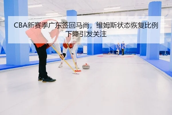 CBA新赛季广东签回马尚，维姆斯状态恢复比例下降引发关注