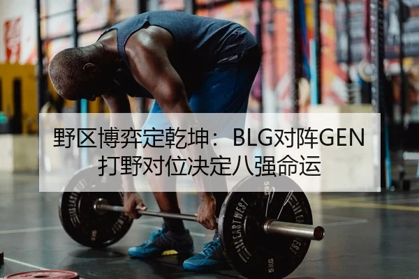 野区博弈定乾坤：BLG对阵GEN打野对位决定八强命运